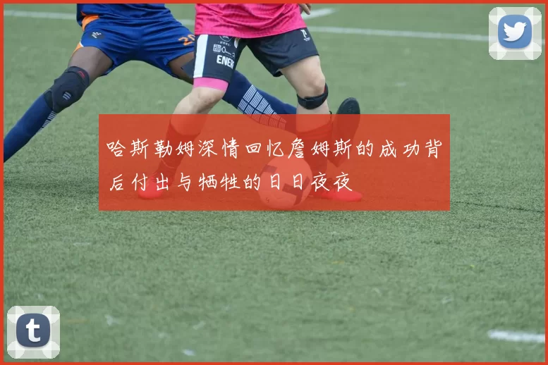 哈斯勒姆深情回忆詹姆斯的成功背后付出与牺牲的日日夜夜