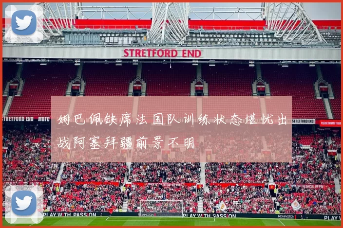姆巴佩缺席法国队训练状态堪忧出战阿塞拜疆前景不明