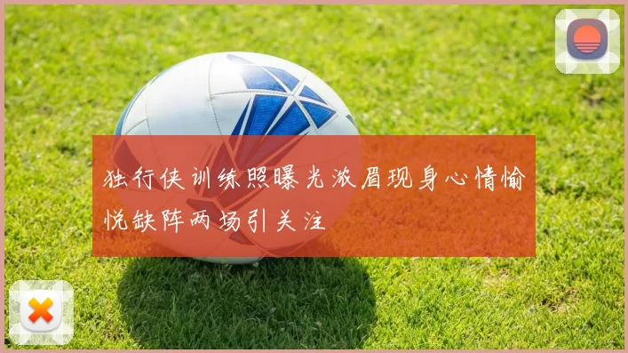 独行侠训练照曝光浓眉现身心情愉悦缺阵两场引关注