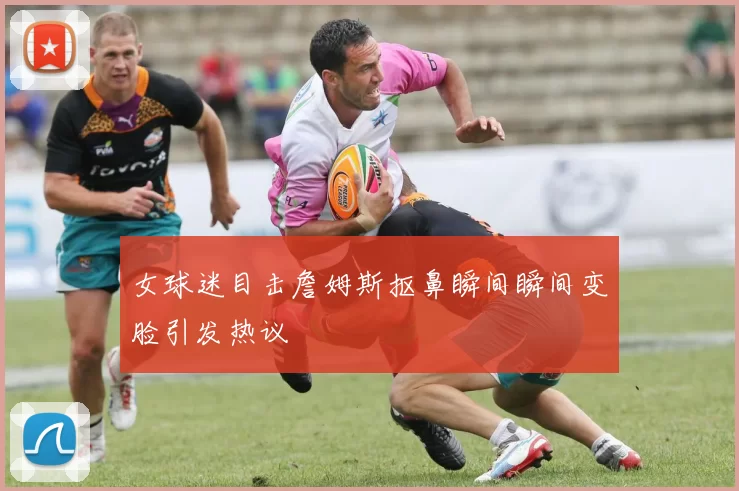 女球迷目击詹姆斯抠鼻瞬间瞬间变脸引发热议