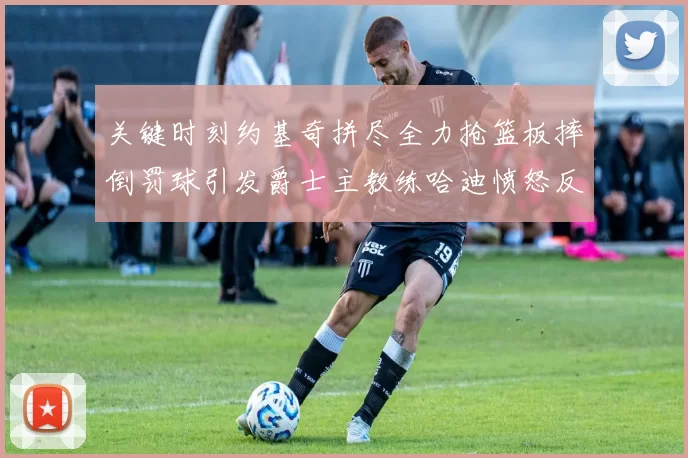 关键时刻约基奇拼尽全力抢篮板摔倒罚球引发爵士主教练哈迪愤怒反应