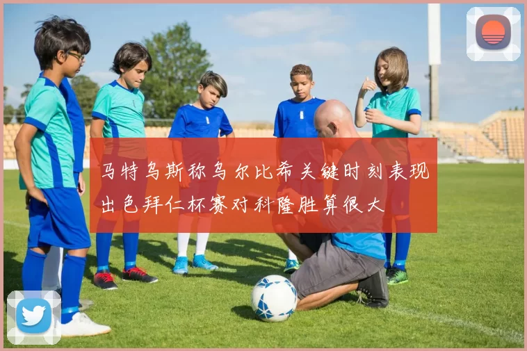 马特乌斯称乌尔比希关键时刻表现出色拜仁杯赛对科隆胜算很大