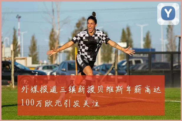 外媒报道三镇新援贝维斯年薪高达100万欧元引发关注