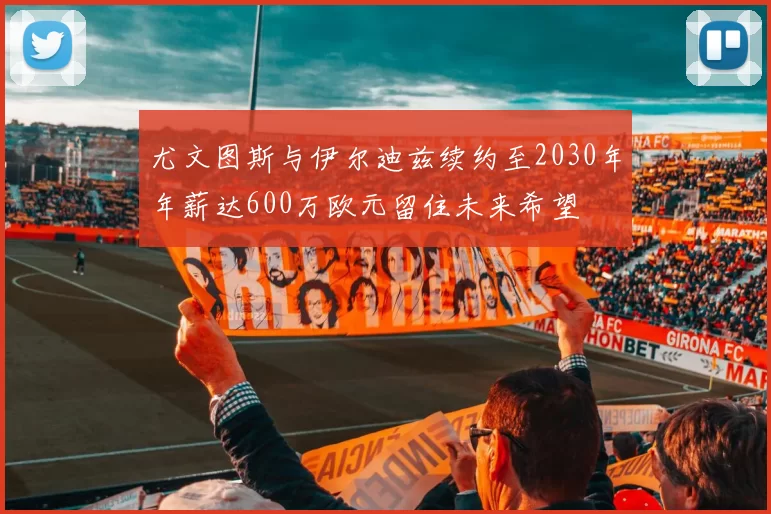 尤文图斯与伊尔迪兹续约至2030年年薪达600万欧元留住未来希望