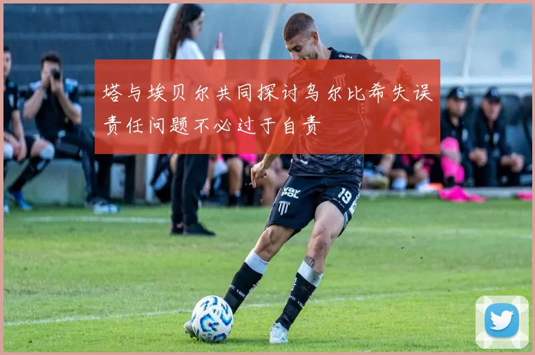 塔与埃贝尔共同探讨乌尔比希失误责任问题不必过于自责