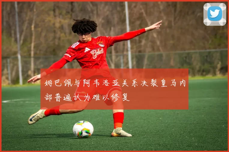 姆巴佩与阿韦洛亚关系决裂皇马内部普遍认为难以修复