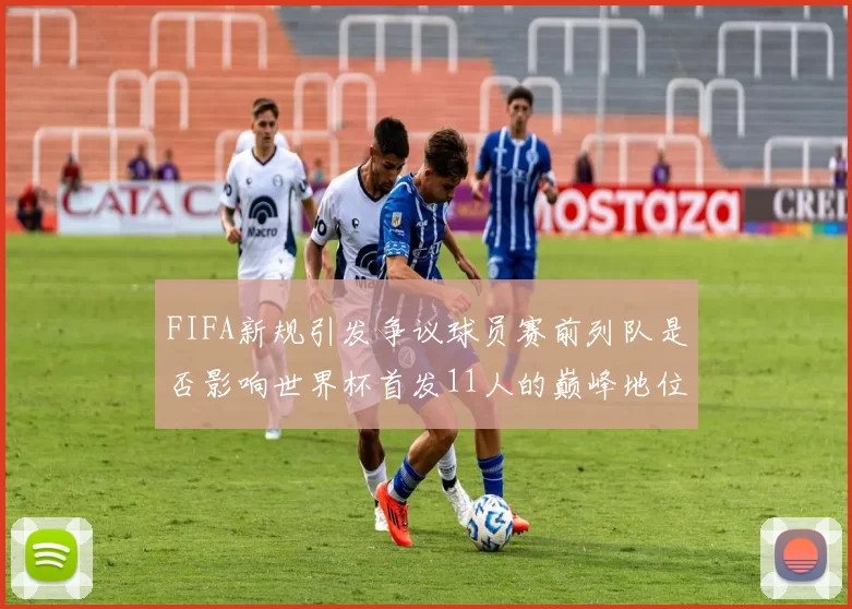 FIFA新规引发争议球员赛前列队是否影响世界杯首发11人的巅峰地位