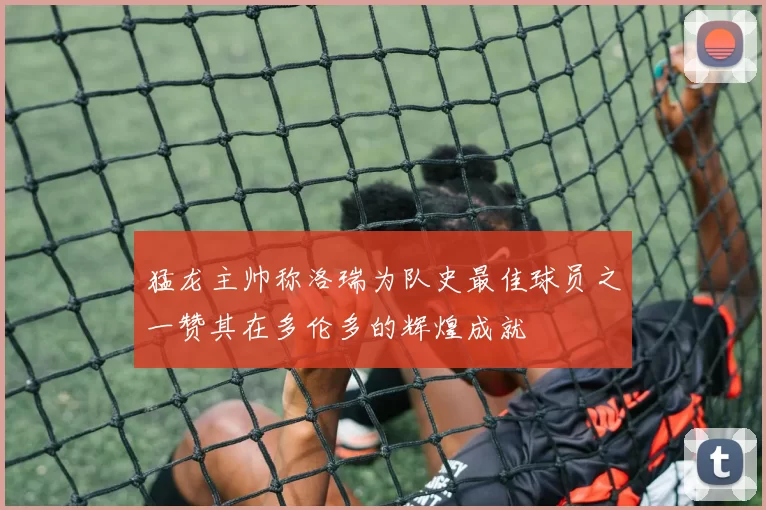 猛龙主帅称洛瑞为队史最佳球员之一赞其在多伦多的辉煌成就